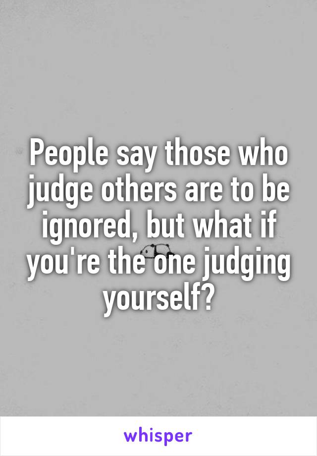 People say those who judge others are to be ignored, but what if you're the one judging yourself?