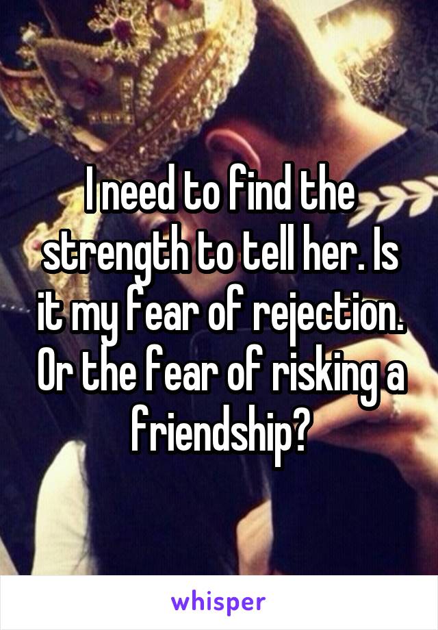 I need to find the strength to tell her. Is it my fear of rejection. Or the fear of risking a friendship?