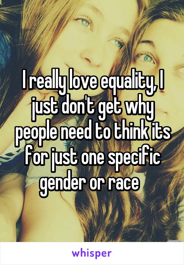 I really love equality, I just don't get why people need to think its for just one specific gender or race  