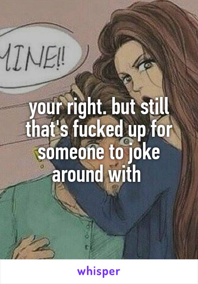 your right. but still that's fucked up for someone to joke around with 