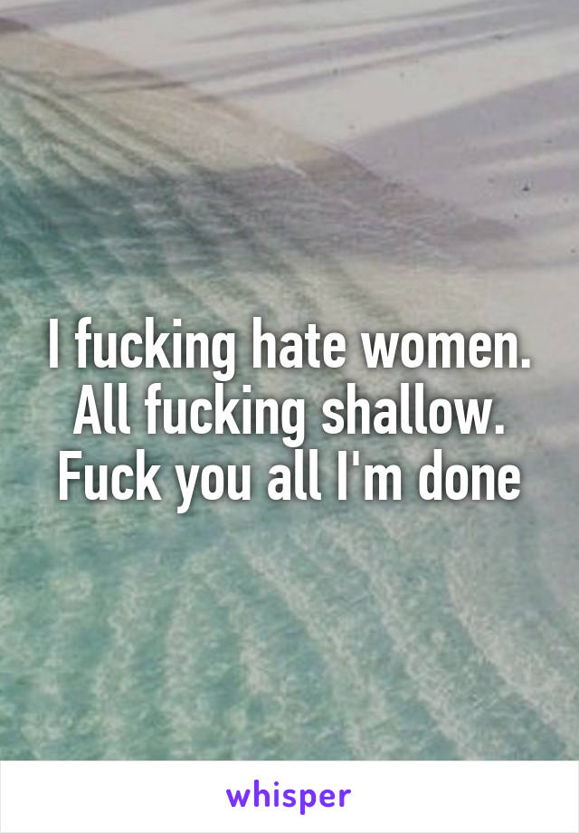 I fucking hate women.
All fucking shallow. Fuck you all I'm done