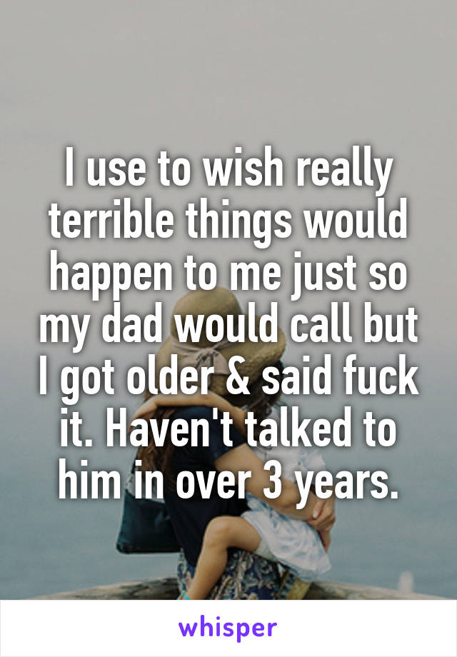 I use to wish really terrible things would happen to me just so my dad would call but I got older & said fuck it. Haven't talked to him in over 3 years.