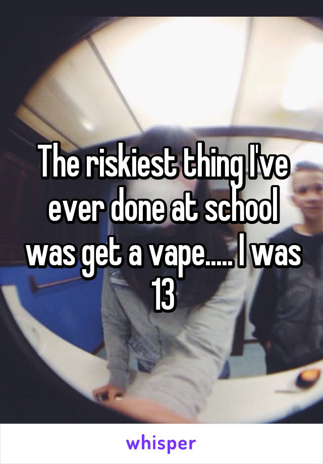 The riskiest thing I've ever done at school was get a vape..... I was 13