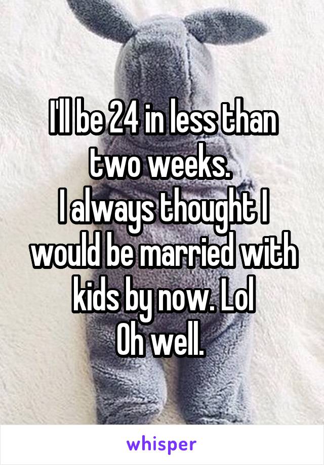 I'll be 24 in less than two weeks. 
I always thought I would be married with kids by now. Lol
Oh well. 