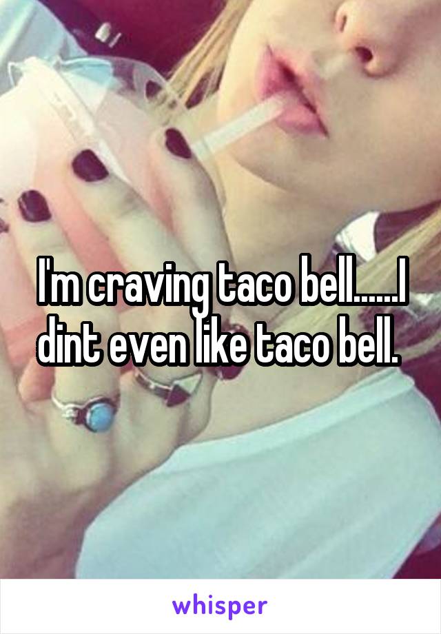 I'm craving taco bell......I dint even like taco bell. 