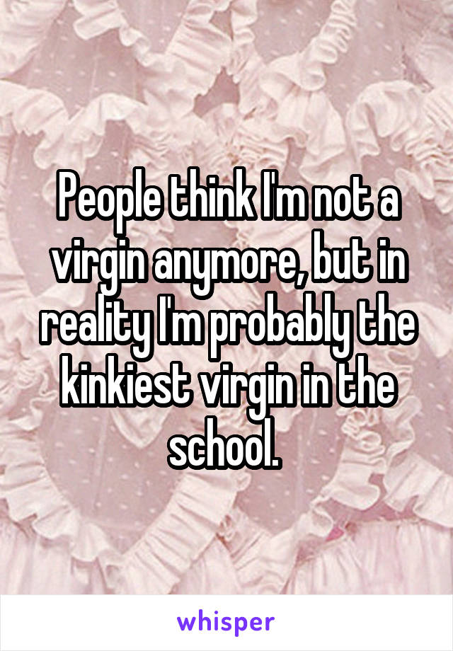 People think I'm not a virgin anymore, but in reality I'm probably the kinkiest virgin in the school. 