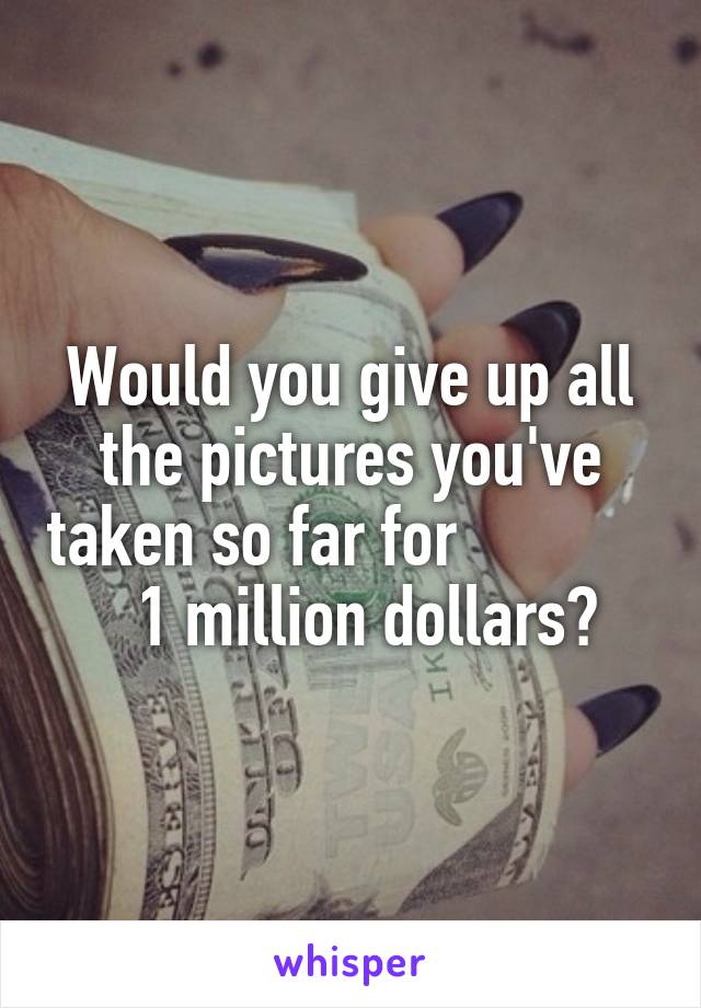 Would you give up all the pictures you've taken so far for               1 million dollars?