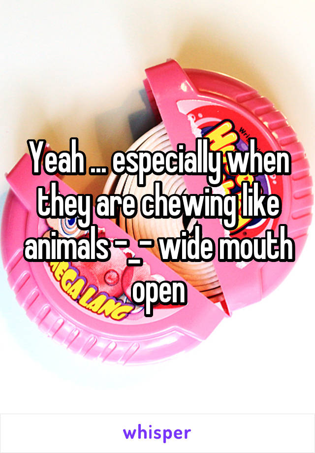 Yeah ... especially when they are chewing like animals -_- wide mouth open