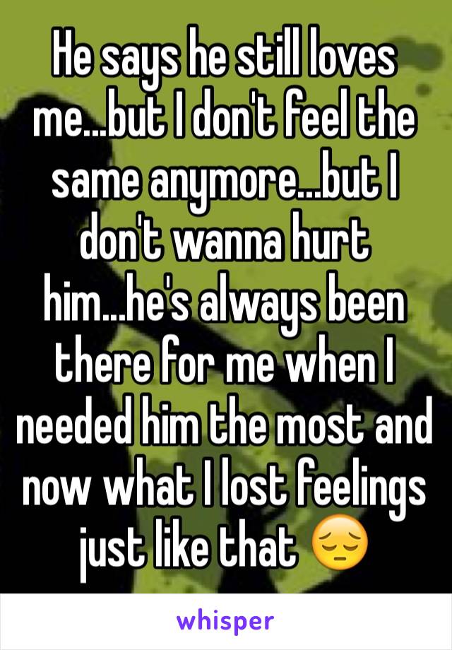 He says he still loves me...but I don't feel the same anymore...but I don't wanna hurt him...he's always been there for me when I needed him the most and now what I lost feelings just like that 😔