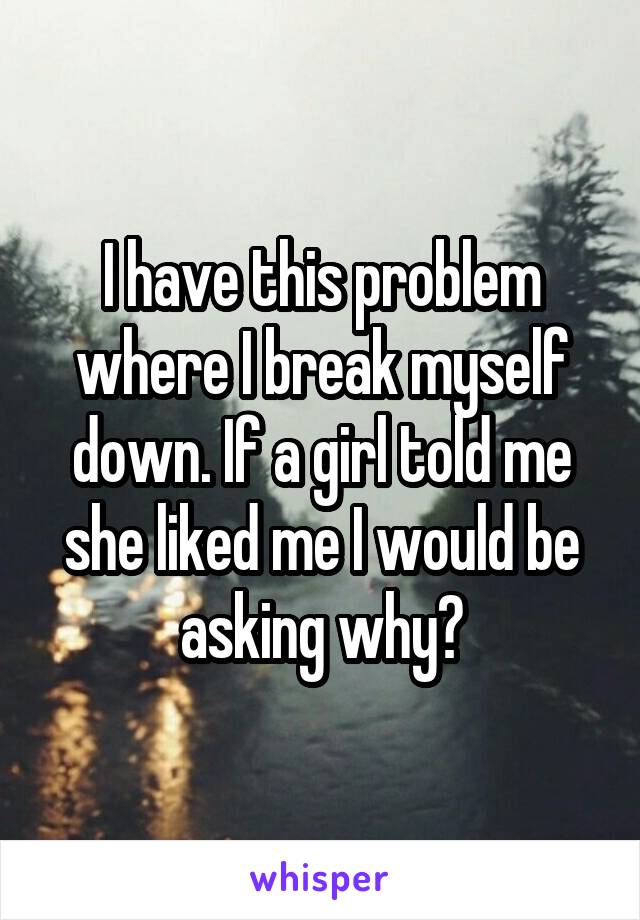 I have this problem where I break myself down. If a girl told me she liked me I would be asking why?