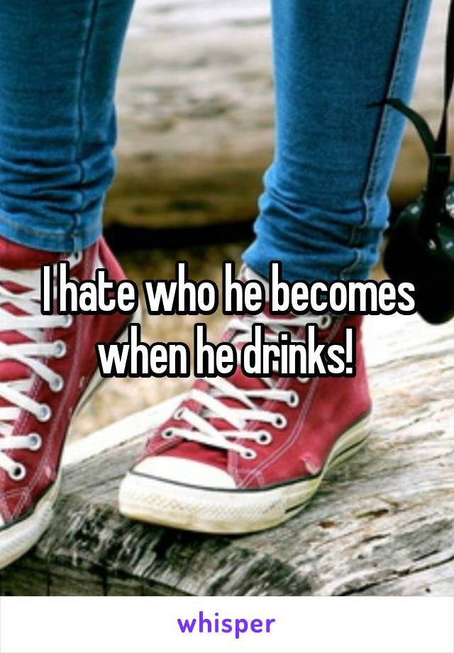 I hate who he becomes when he drinks! 