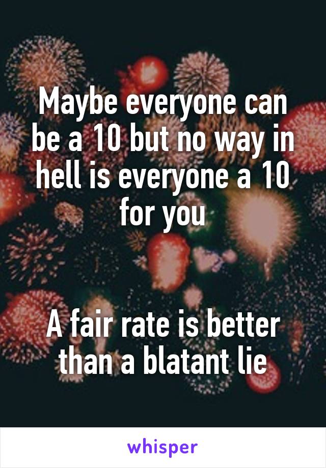Maybe everyone can be a 10 but no way in hell is everyone a 10 for you


A fair rate is better than a blatant lie