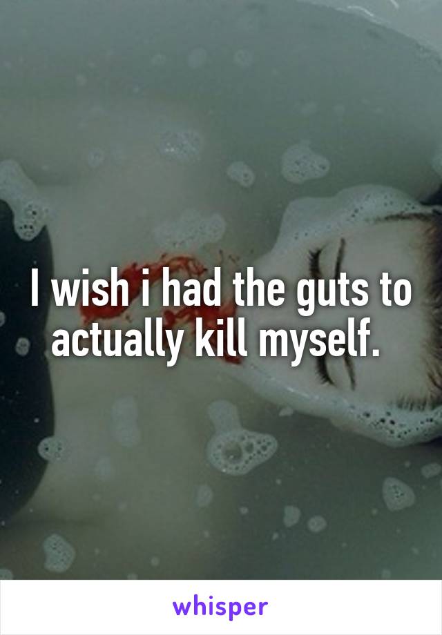 I wish i had the guts to actually kill myself. 