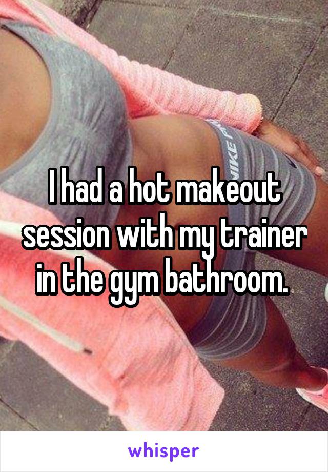 I had a hot makeout session with my trainer in the gym bathroom. 