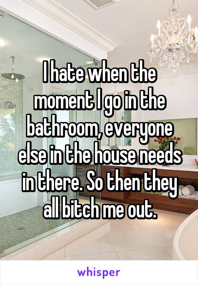 I hate when the moment I go in the bathroom, everyone else in the house needs in there. So then they all bitch me out.