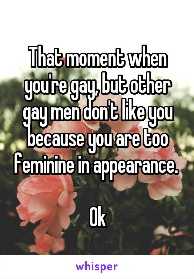 That moment when you're gay, but other gay men don't like you because you are too feminine in appearance. 

Ok