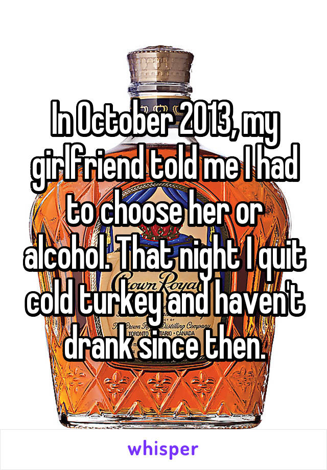 In October 2013, my girlfriend told me I had to choose her or alcohol. That night I quit cold turkey and haven't drank since then.