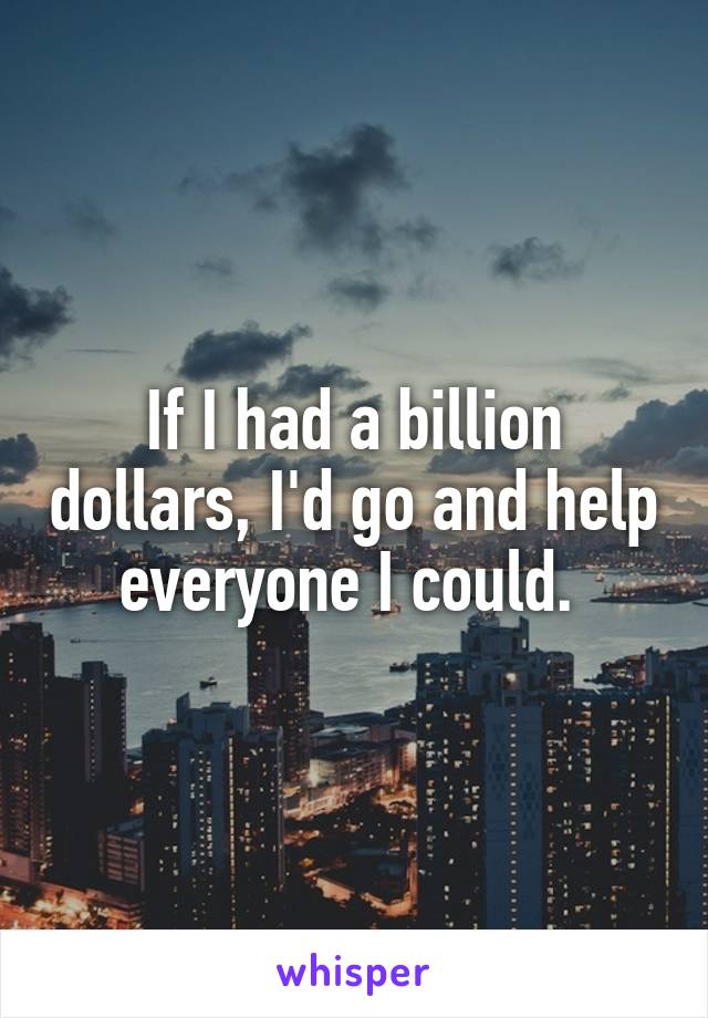 If I had a billion dollars, I'd go and help everyone I could. 