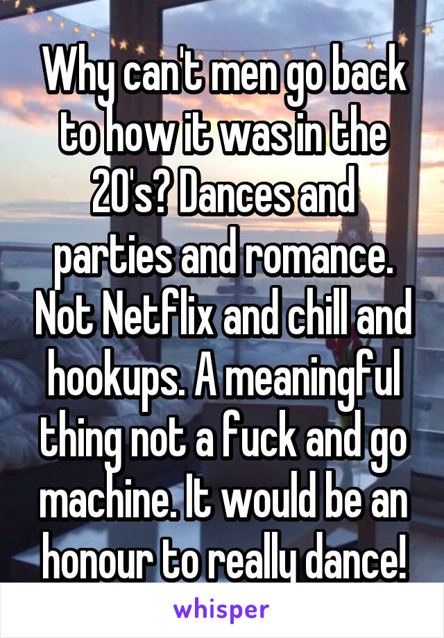 Why can't men go back to how it was in the 20's? Dances and parties and romance. Not Netflix and chill and hookups. A meaningful thing not a fuck and go machine. It would be an honour to really dance!