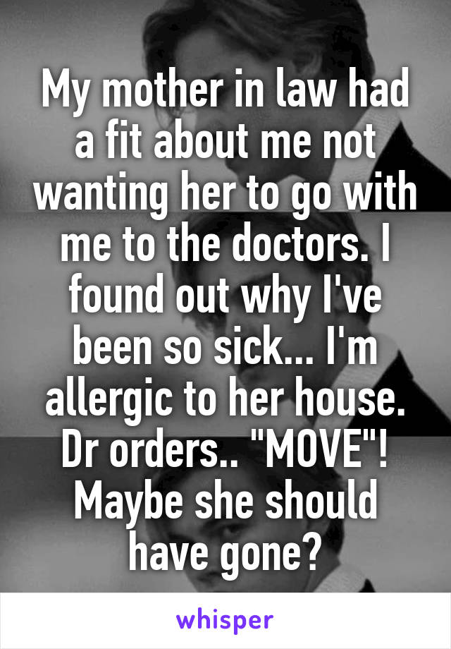 My mother in law had a fit about me not wanting her to go with me to the doctors. I found out why I've been so sick... I'm allergic to her house. Dr orders.. "MOVE"! Maybe she should have gone?