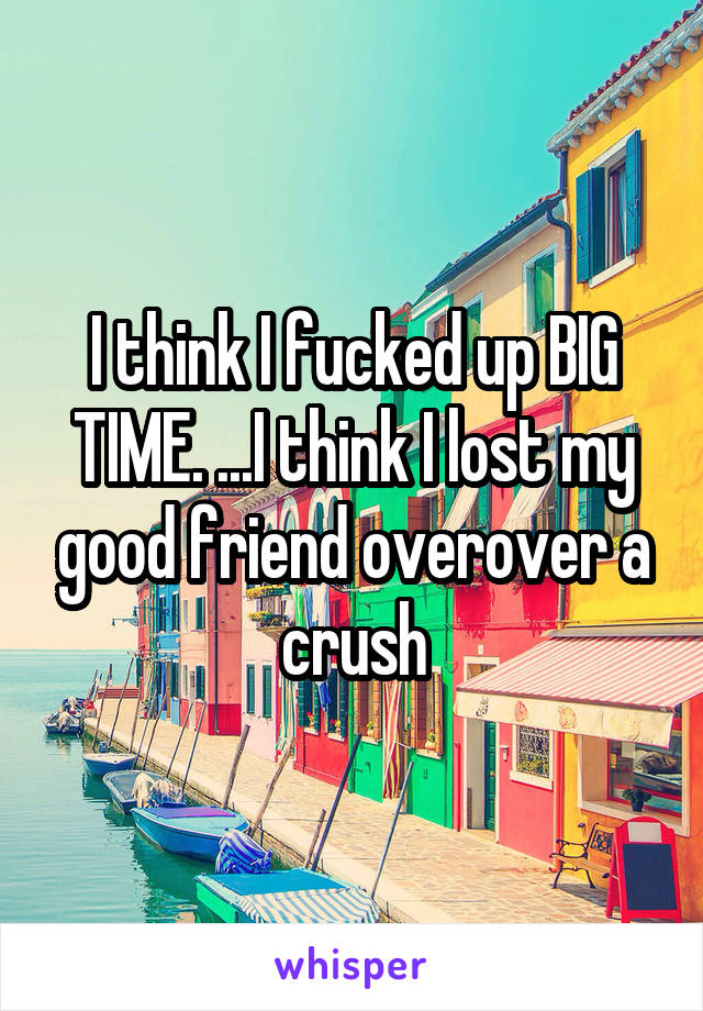 I think I fucked up BIG TIME. ...I think I lost my good friend overover a crush