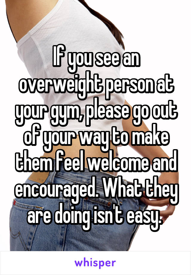 If you see an overweight person at your gym, please go out of your way to make them feel welcome and encouraged. What they are doing isn't easy. 