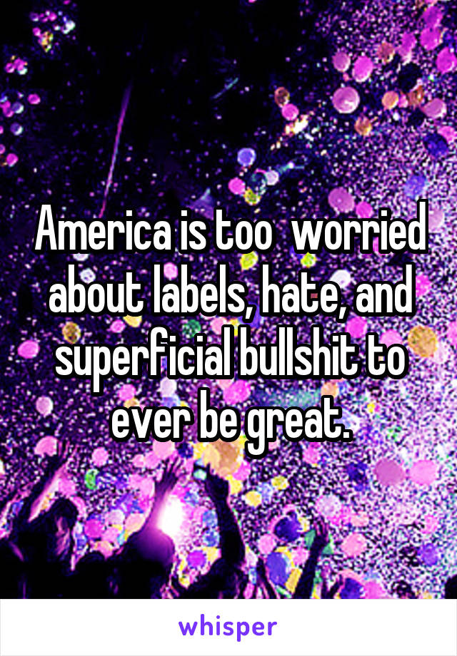 America is too  worried about labels, hate, and superficial bullshit to ever be great.