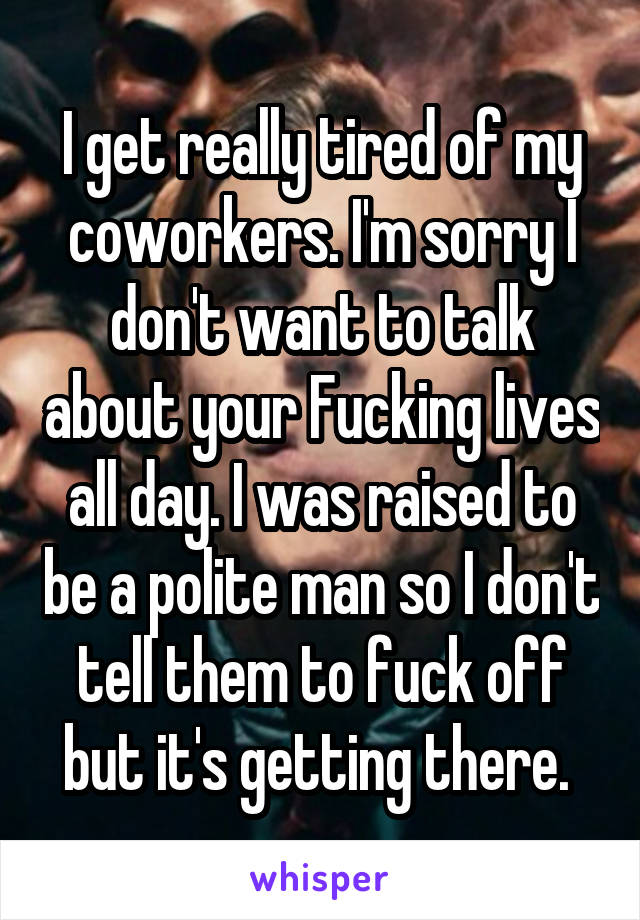 I get really tired of my coworkers. I'm sorry I don't want to talk about your Fucking lives all day. I was raised to be a polite man so I don't tell them to fuck off but it's getting there. 