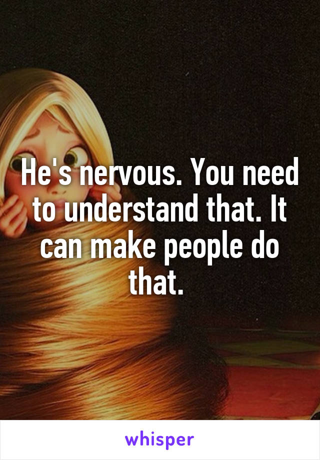 He's nervous. You need to understand that. It can make people do that. 