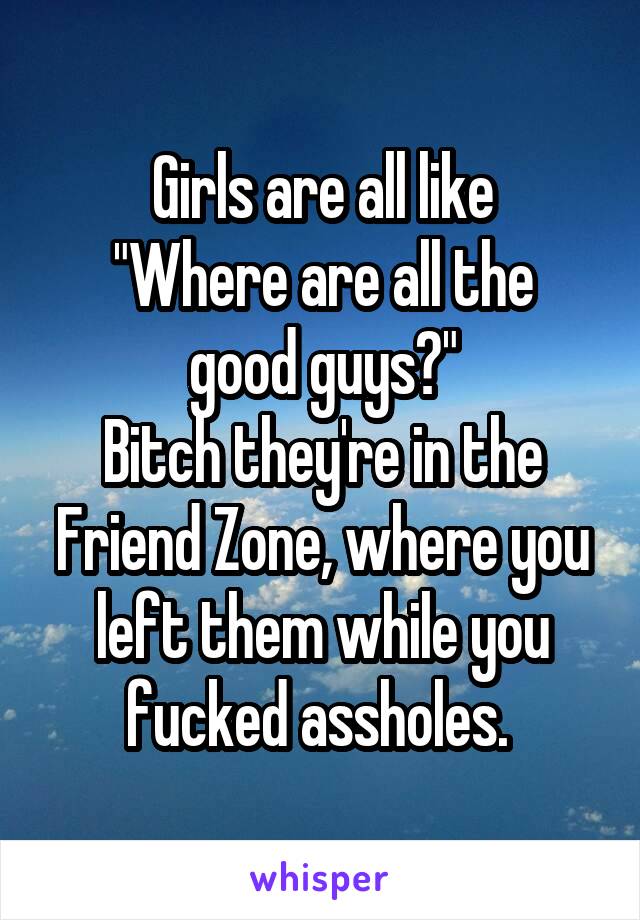 Girls are all like
"Where are all the good guys?"
Bitch they're in the Friend Zone, where you left them while you fucked assholes. 