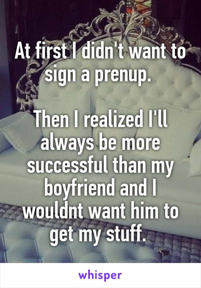 At first I didn't want to sign a prenup. 

Then I realized I'll always be more successful than my boyfriend and I wouldnt want him to get my stuff. 