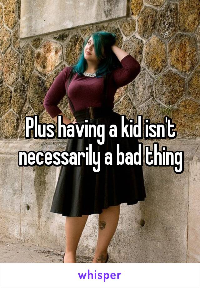 Plus having a kid isn't necessarily a bad thing