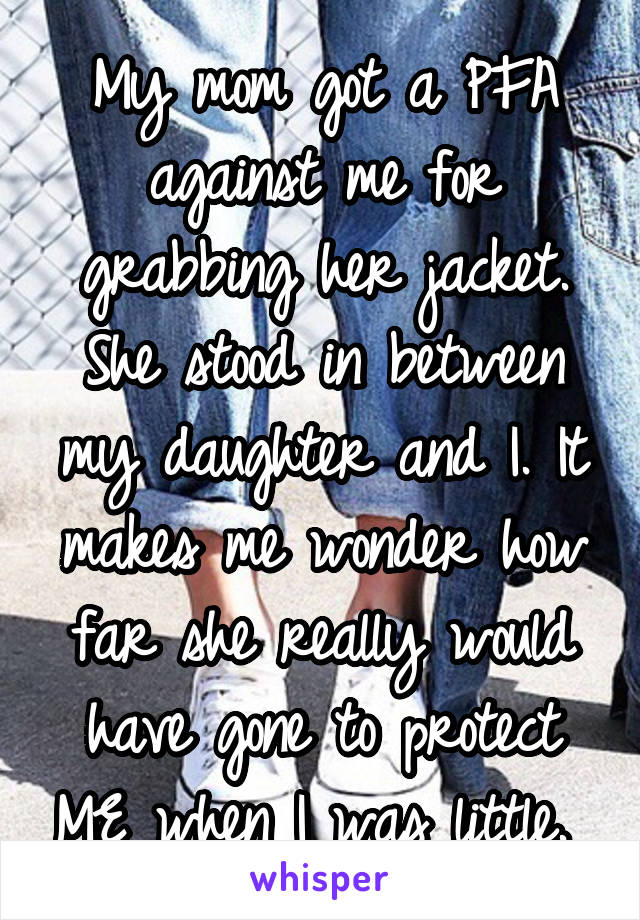 My mom got a PFA against me for grabbing her jacket. She stood in between my daughter and I. It makes me wonder how far she really would have gone to protect ME when I was little. 