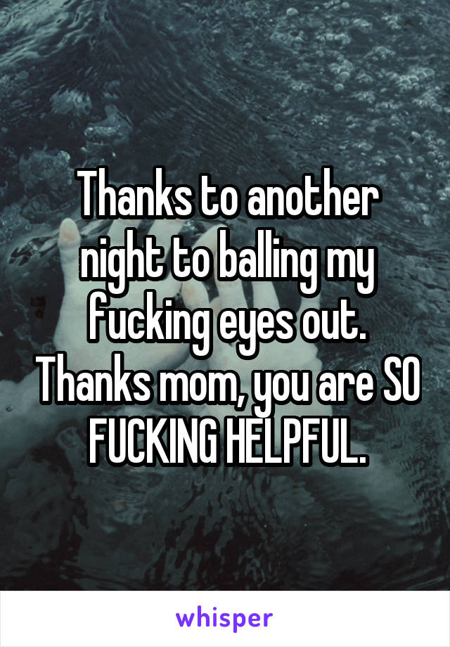 Thanks to another night to balling my fucking eyes out. Thanks mom, you are SO FUCKING HELPFUL.