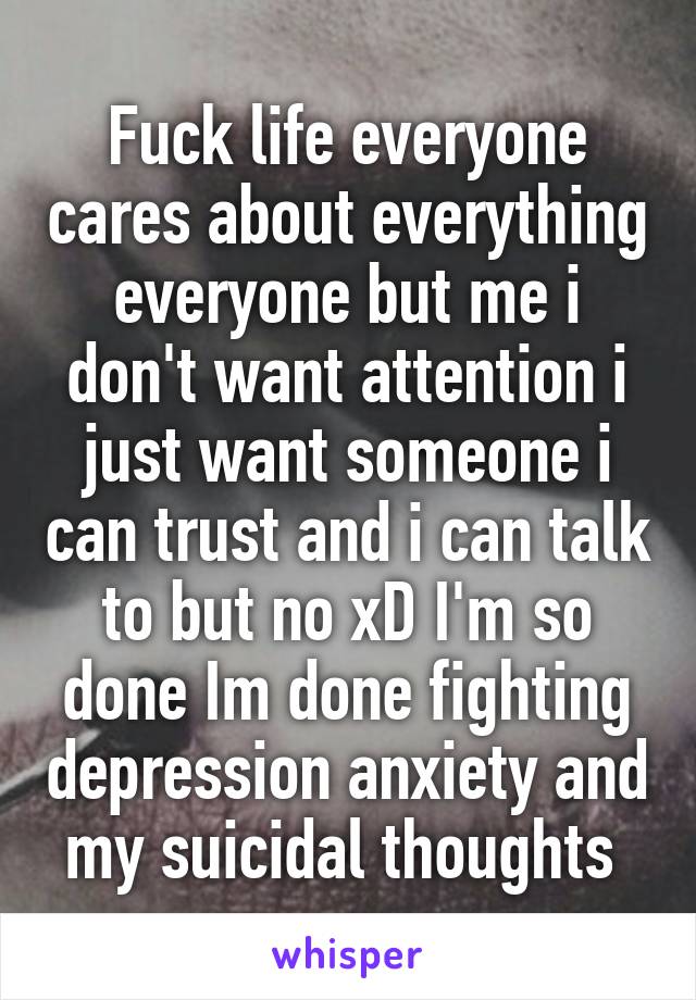 Fuck life everyone cares about everything everyone but me i don't want attention i just want someone i can trust and i can talk to but no xD I'm so done Im done fighting depression anxiety and my suicidal thoughts 