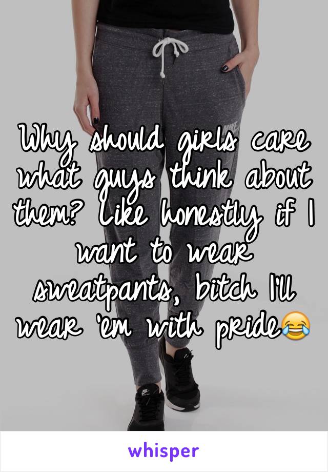 Why should girls care what guys think about them? Like honestly if I want to wear sweatpants, bitch I'll wear 'em with pride😂