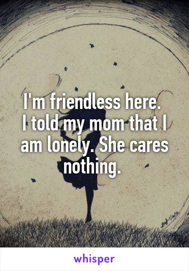 I'm friendless here. 
I told my mom that I am lonely. She cares nothing. 