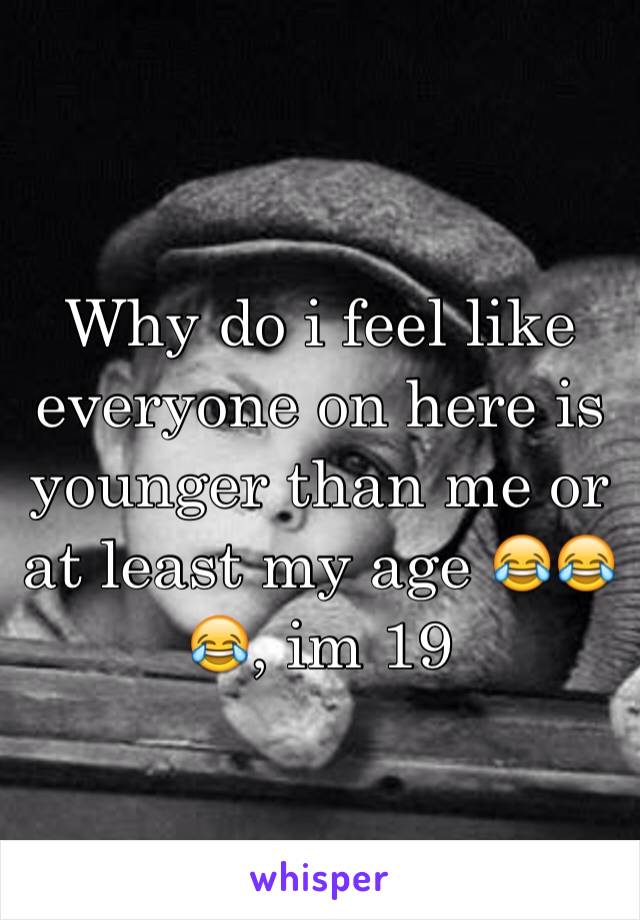 Why do i feel like everyone on here is younger than me or at least my age 😂😂😂, im 19 