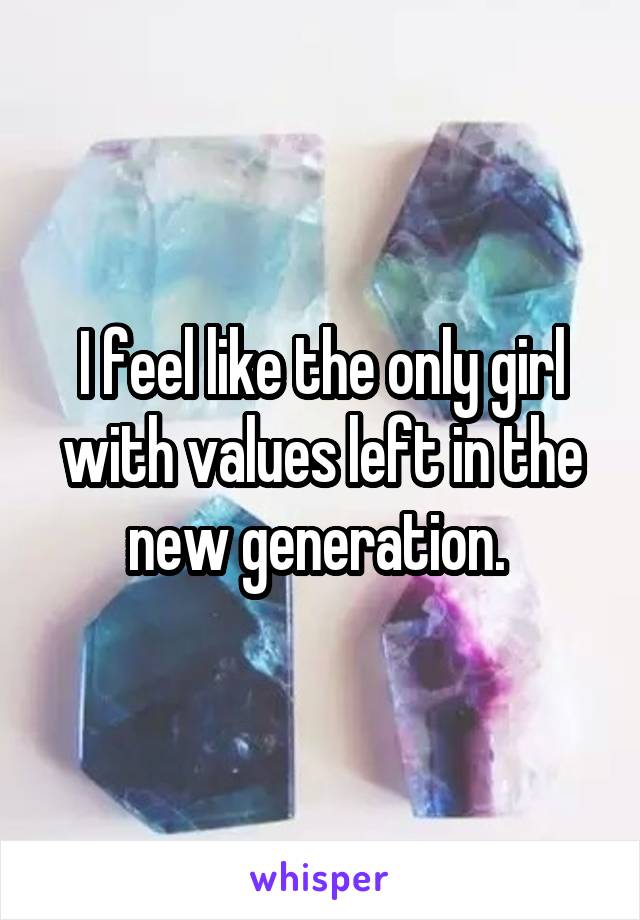 I feel like the only girl with values left in the new generation. 