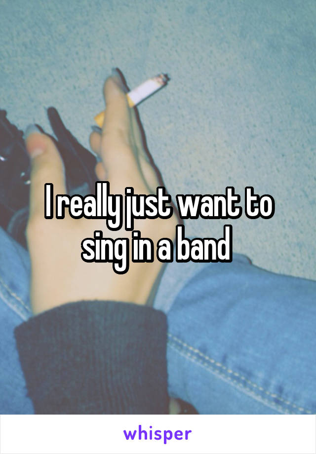 I really just want to sing in a band 