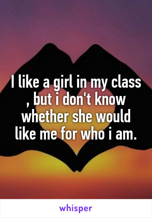 I like a girl in my class , but i don't know whether she would like me for who i am.