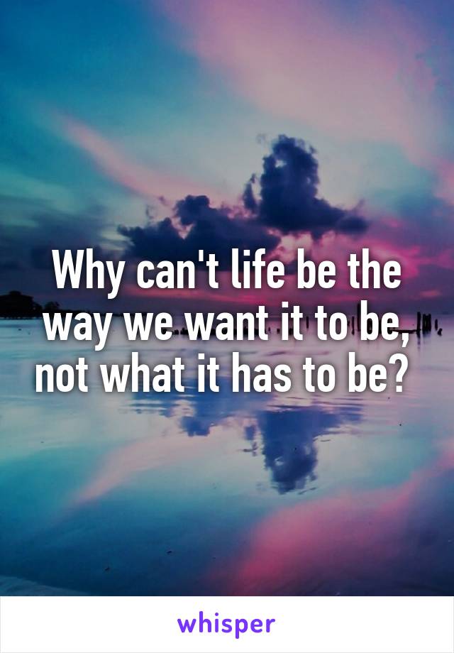 Why can't life be the way we want it to be, not what it has to be? 