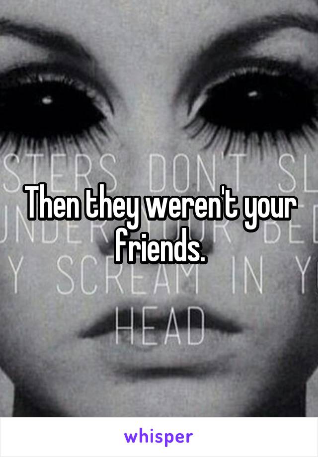 Then they weren't your friends.