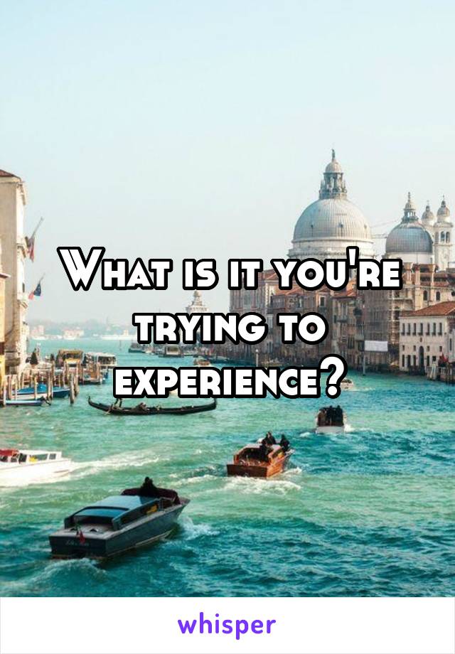 What is it you're trying to experience?