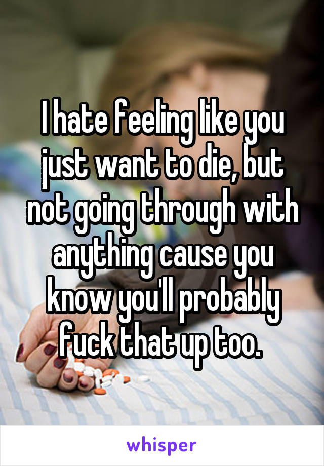 I hate feeling like you just want to die, but not going through with anything cause you know you'll probably fuck that up too. 