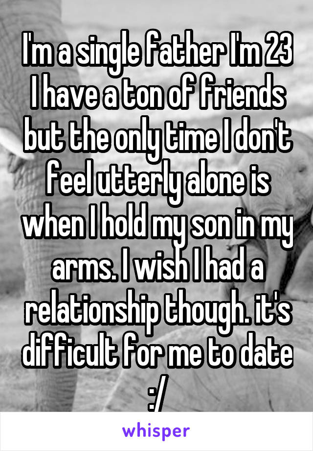 I'm a single father I'm 23 I have a ton of friends but the only time I don't feel utterly alone is when I hold my son in my arms. I wish I had a relationship though. it's difficult for me to date :/