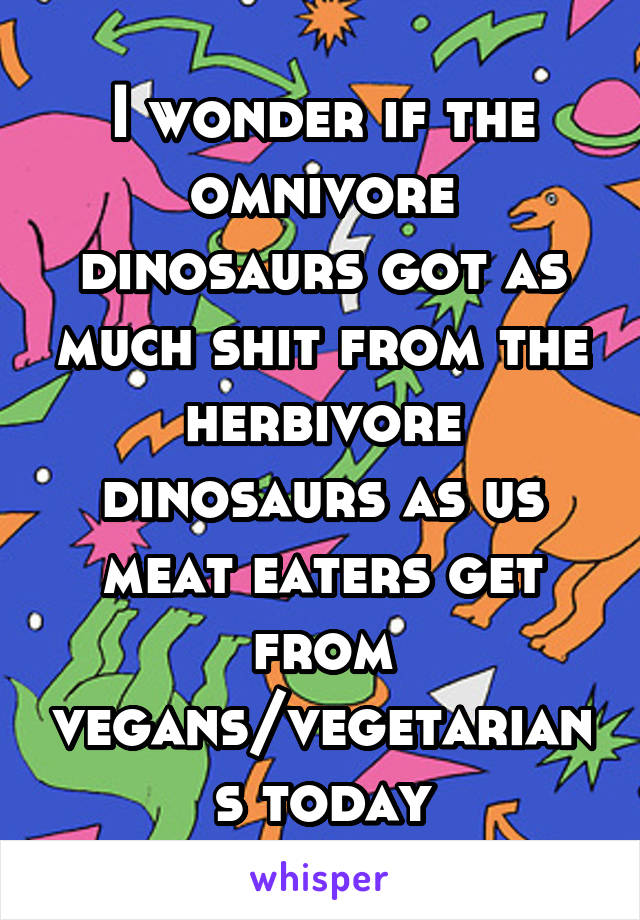 I wonder if the omnivore dinosaurs got as much shit from the herbivore dinosaurs as us meat eaters get from vegans/vegetarians today