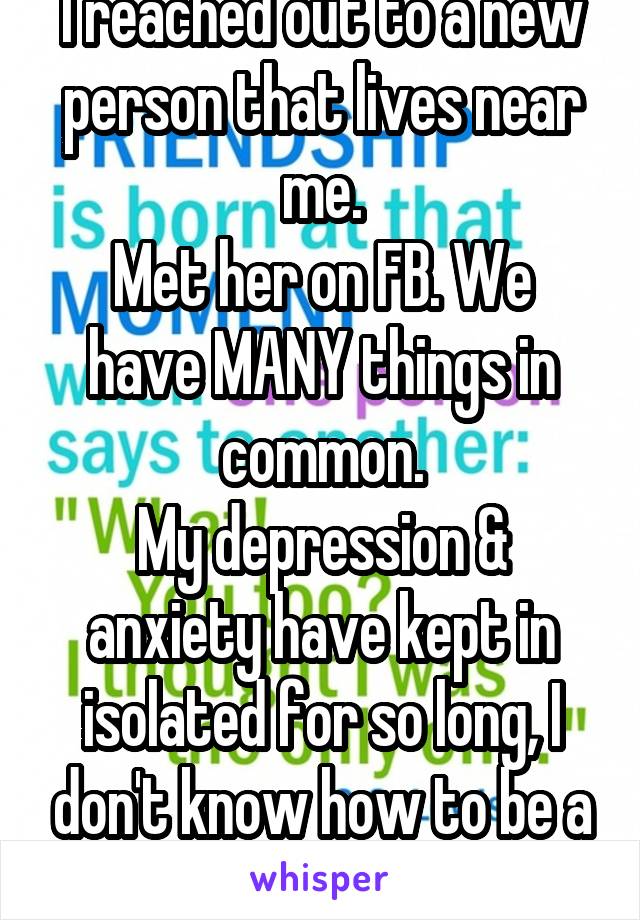 I reached out to a new person that lives near me.
Met her on FB. We have MANY things in common.
My depression & anxiety have kept in isolated for so long, I don't know how to be a friend anymore. 