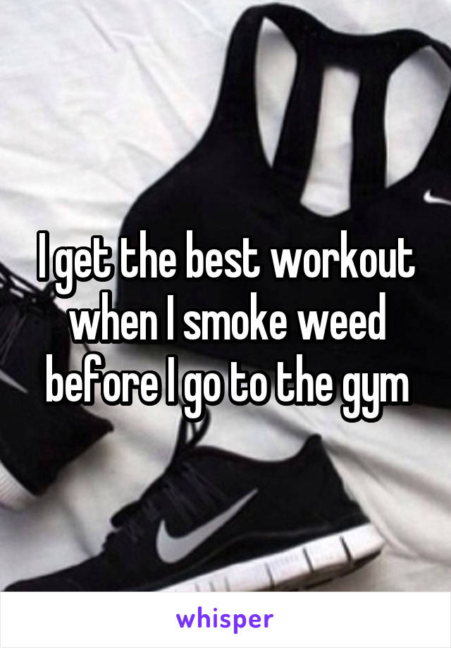 I get the best workout when I smoke weed before I go to the gym