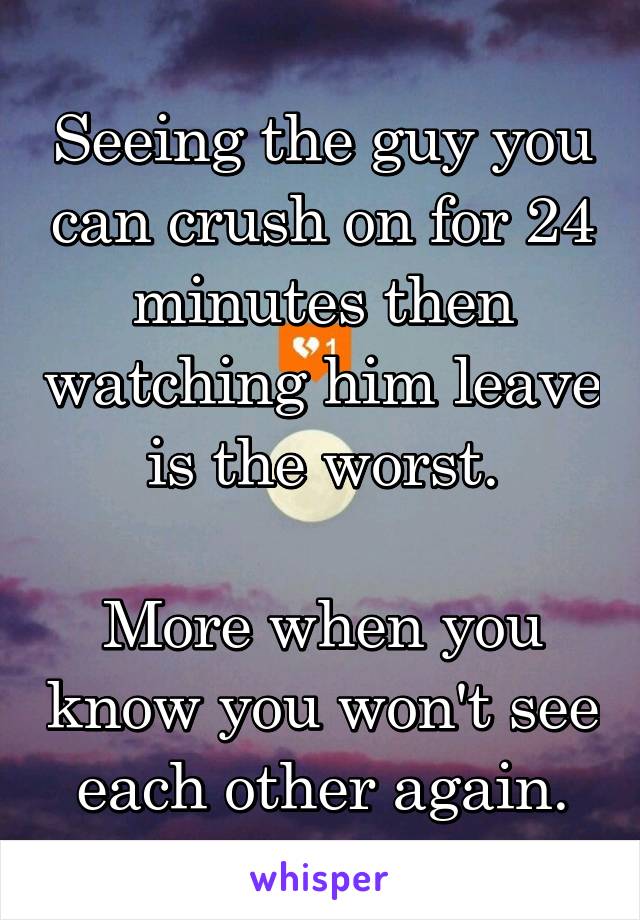 Seeing the guy you can crush on for 24 minutes then watching him leave is the worst.

More when you know you won't see each other again.